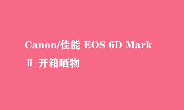 Canon/佳能 EOS 6D Mark Ⅱ 开箱晒物