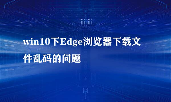 win10下Edge浏览器下载文件乱码的问题