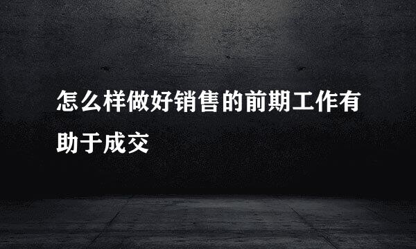 怎么样做好销售的前期工作有助于成交