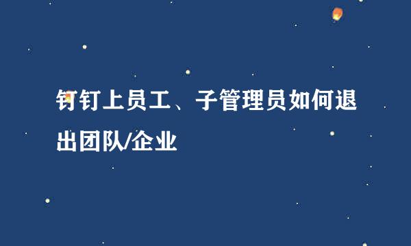 钉钉上员工、子管理员如何退出团队/企业