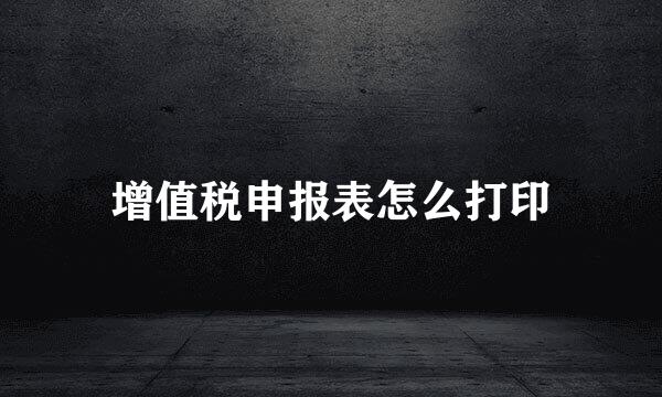 增值税申报表怎么打印