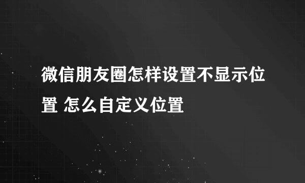 微信朋友圈怎样设置不显示位置 怎么自定义位置