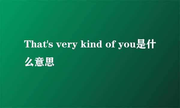 That's very kind of you是什么意思