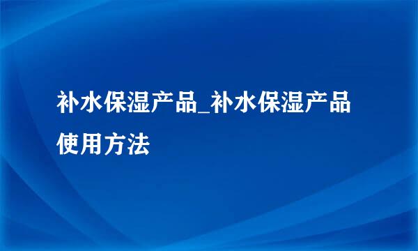 补水保湿产品_补水保湿产品使用方法