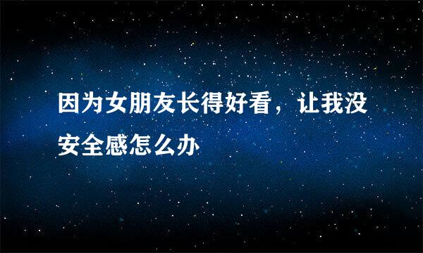 因为女朋友长得好看，让我没安全感怎么办