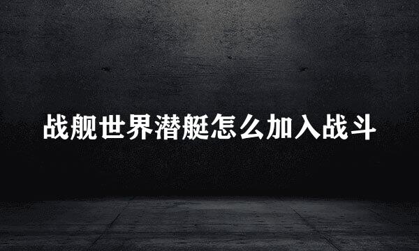 战舰世界潜艇怎么加入战斗