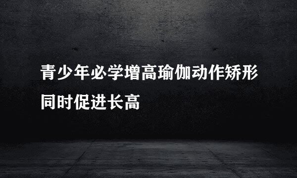 青少年必学增高瑜伽动作矫形同时促进长高