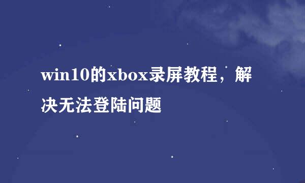 win10的xbox录屏教程，解决无法登陆问题