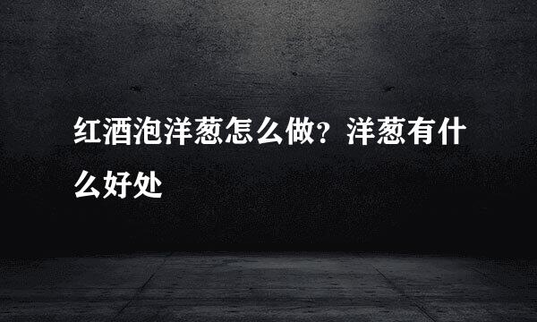 红酒泡洋葱怎么做？洋葱有什么好处