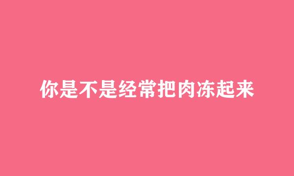 你是不是经常把肉冻起来