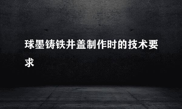 球墨铸铁井盖制作时的技术要求