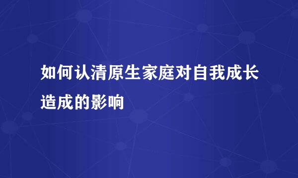 如何认清原生家庭对自我成长造成的影响