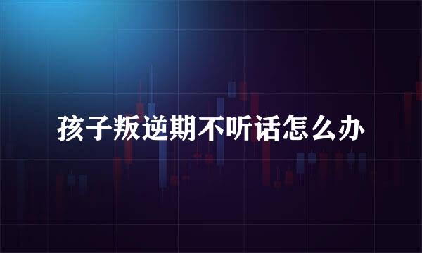 孩子叛逆期不听话怎么办