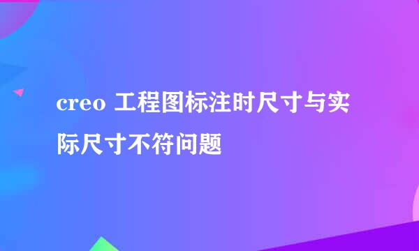 creo 工程图标注时尺寸与实际尺寸不符问题