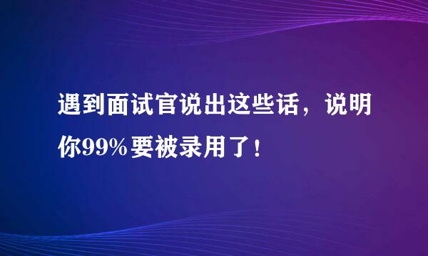 遇到面试官说出这些话，说明你99%要被录用了！