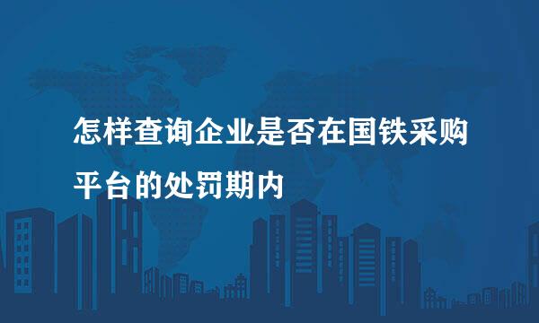 怎样查询企业是否在国铁采购平台的处罚期内