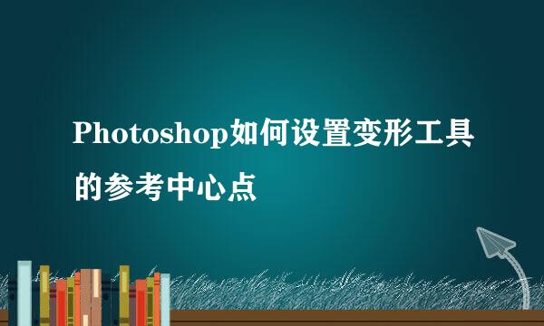 Photoshop如何设置变形工具的参考中心点