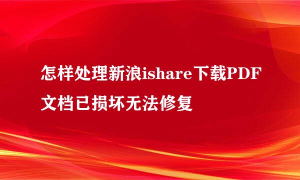 怎样处理新浪ishare下载PDF文档已损坏无法修复