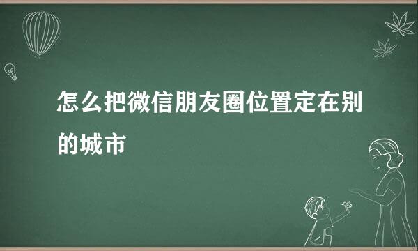 怎么把微信朋友圈位置定在别的城市