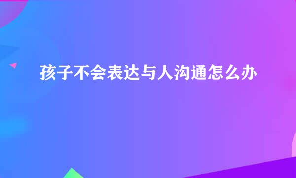 孩子不会表达与人沟通怎么办