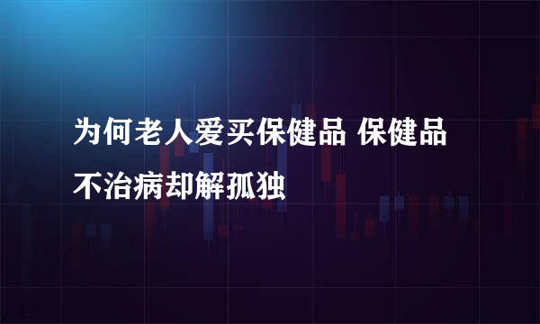 为何老人爱买保健品 保健品不治病却解孤独