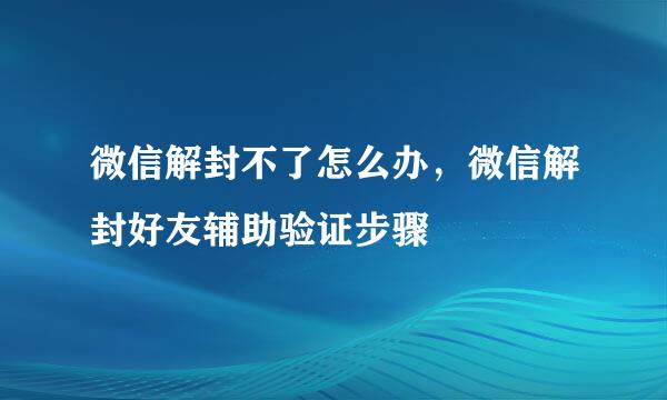 微信解封不了怎么办，微信解封好友辅助验证步骤