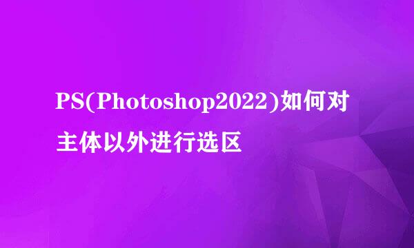 PS(Photoshop2022)如何对主体以外进行选区