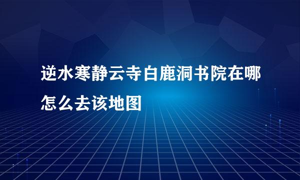 逆水寒静云寺白鹿洞书院在哪怎么去该地图