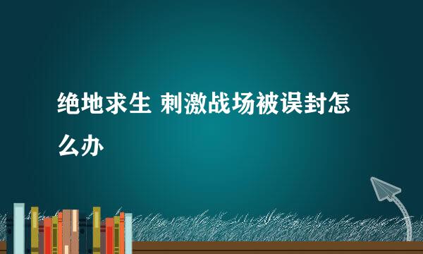绝地求生 刺激战场被误封怎么办