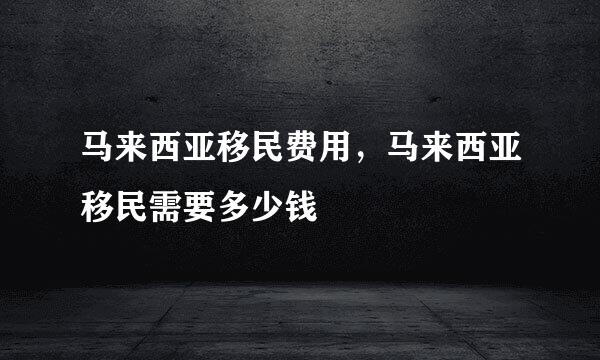 马来西亚移民费用，马来西亚移民需要多少钱