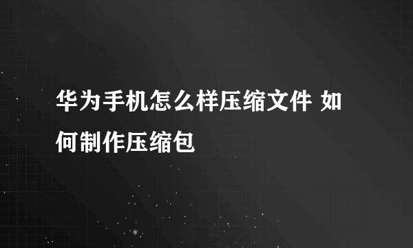 华为手机怎么样压缩文件 如何制作压缩包