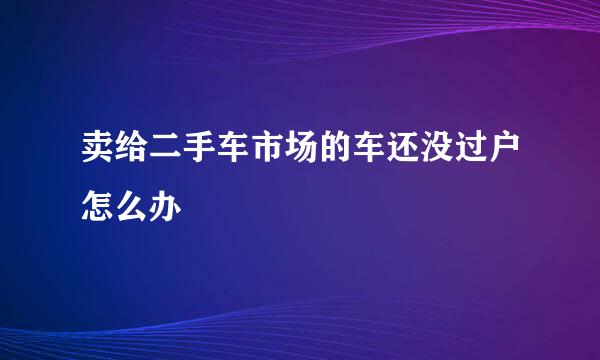 卖给二手车市场的车还没过户怎么办