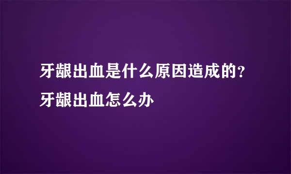 牙龈出血是什么原因造成的？牙龈出血怎么办