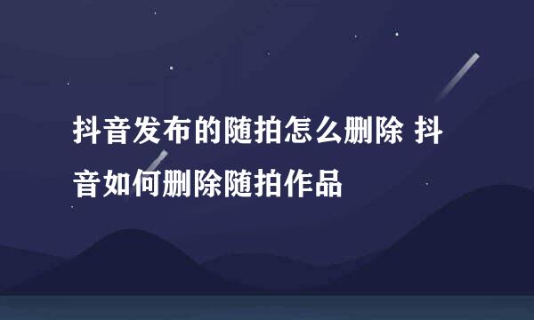 抖音发布的随拍怎么删除 抖音如何删除随拍作品
