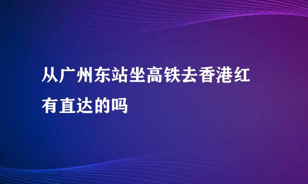 从广州东站坐高铁去香港红磡有直达的吗
