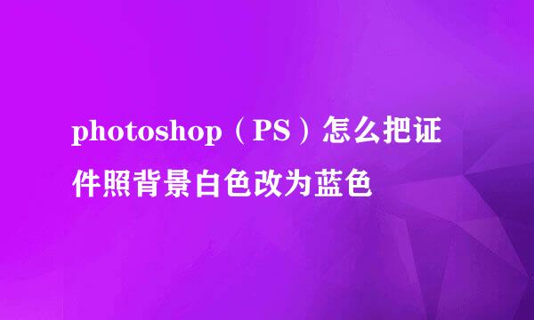 photoshop（PS）怎么把证件照背景白色改为蓝色