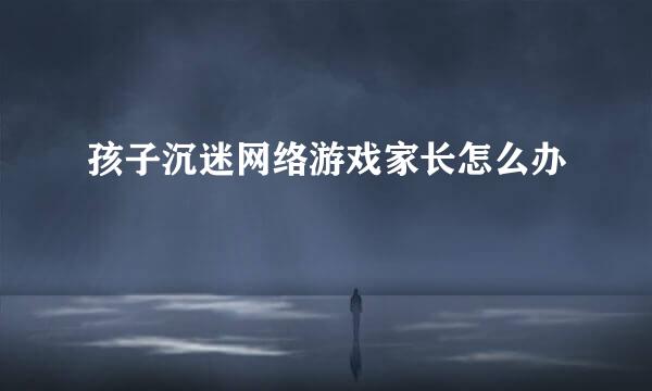 孩子沉迷网络游戏家长怎么办