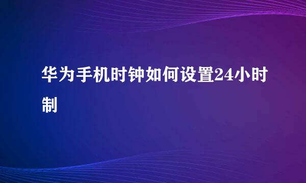 华为手机时钟如何设置24小时制