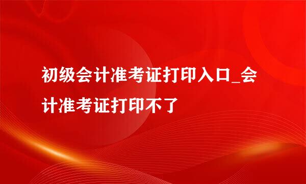 初级会计准考证打印入口_会计准考证打印不了