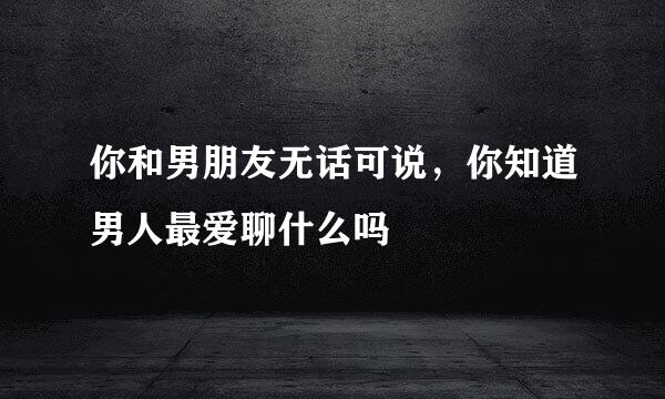 你和男朋友无话可说,你知道男人最爱聊什么吗