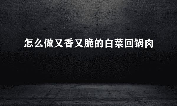 怎么做又香又脆的白菜回锅肉