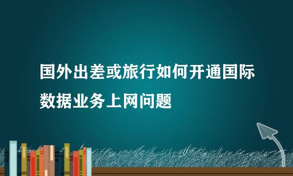 国外出差或旅行如何开通国际数据业务上网问题