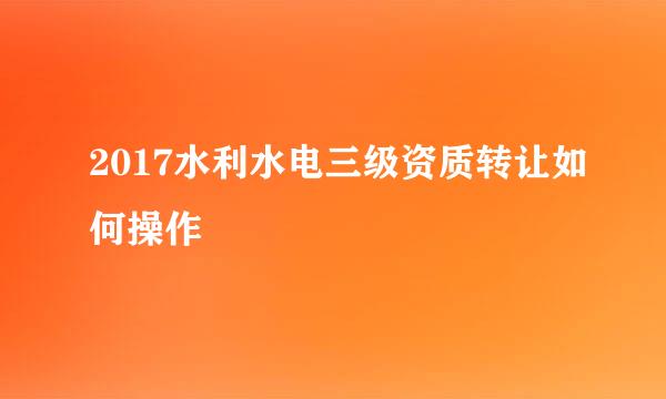 2017水利水电三级资质转让如何操作