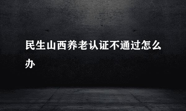 民生山西养老认证不通过怎么办