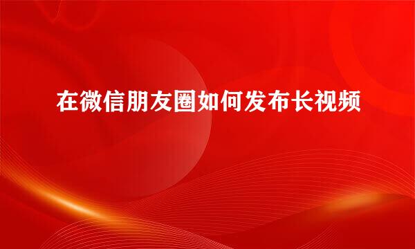 在微信朋友圈如何发布长视频