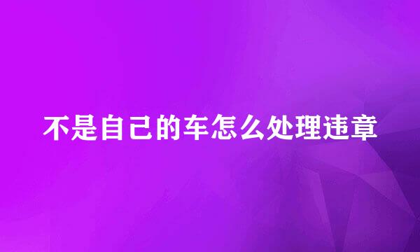 不是自己的车怎么处理违章