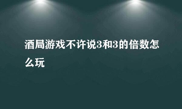 酒局游戏不许说3和3的倍数怎么玩