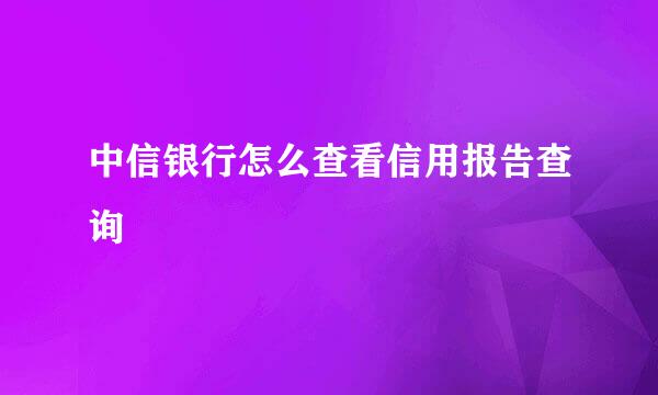 中信银行怎么查看信用报告查询
