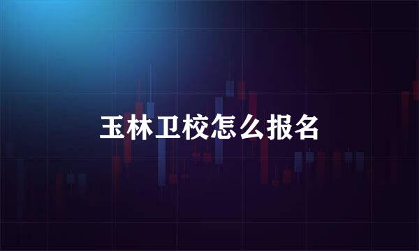 玉林卫校怎么报名