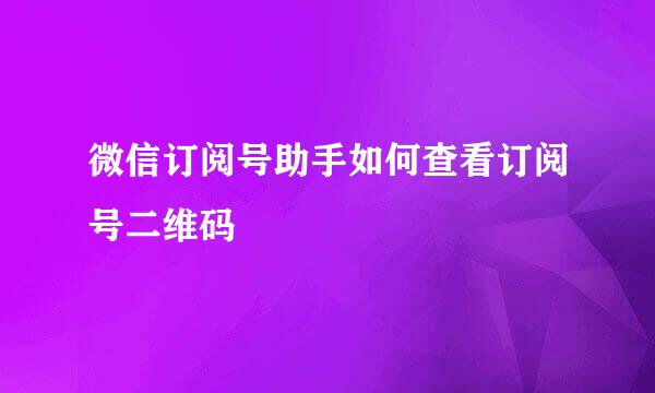 微信订阅号助手如何查看订阅号二维码